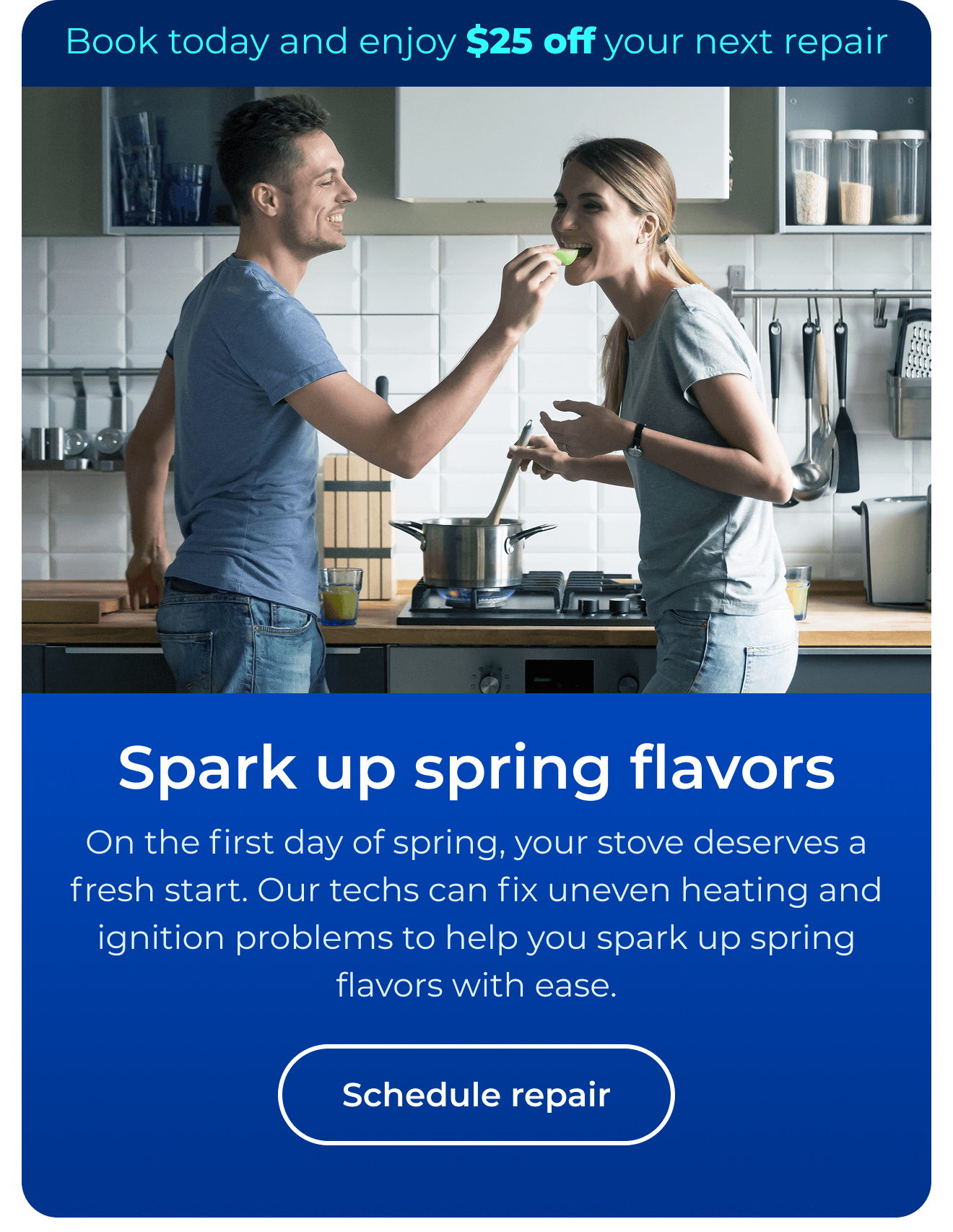 Spark up spring flavors. On the first day of spring, your stove deserves a fresh start. Our repair team fixes uneven heating and ignition problems, helping you spark up spring flavors with ease. Book today and enjoy $25 off. Button: schedule repair