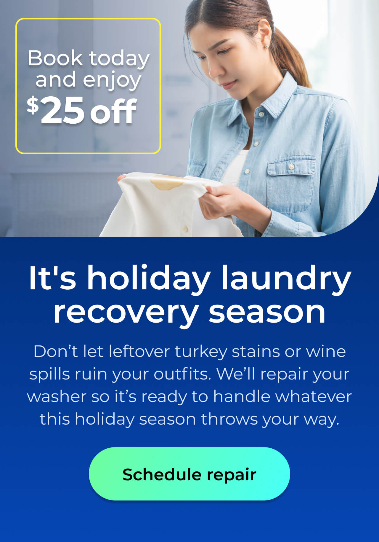 It's holiday laundry recovery season. Don’t let leftover turkey stains or wine spills ruin your outfits. We’ll repair your washer so it’s ready to handle whatever this holiday season throws your way. Book today and enjoy $25 off. Button: schedule repair