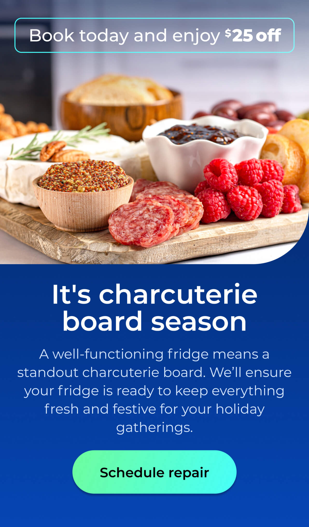 It's charcuterie board season. A well-functioning fridge means a standout charcuterie board. We’ll ensure your fridge is ready to keep everything fresh and festive for your holiday gatherings. Book today and enjoy $25 off. Button: schedule repair