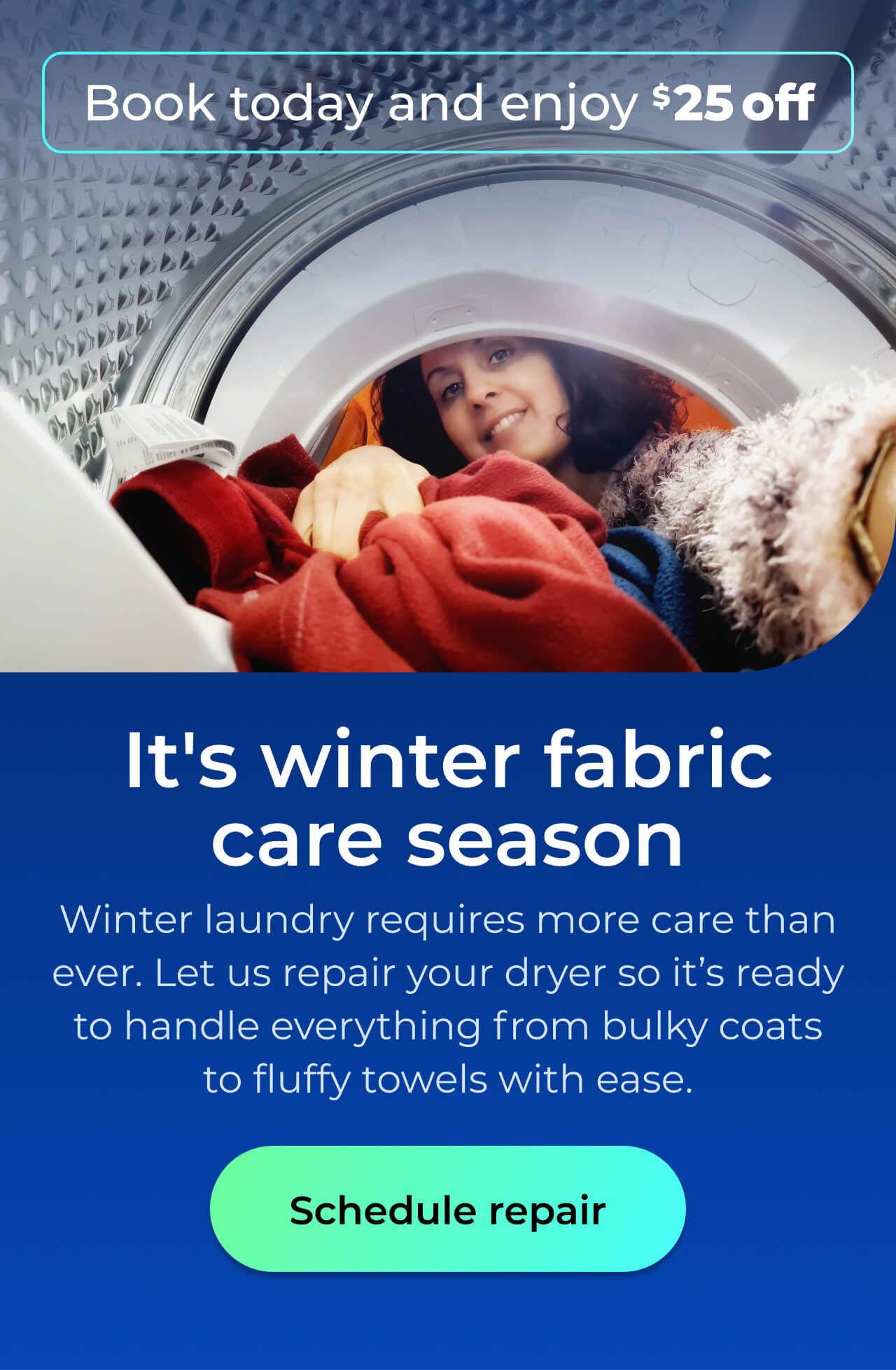 It's winter fabric care season. Winter laundry requires more care than ever. Let us repair your dryer so it's ready to handle everything from bulky coats and fluffy towels with ease. Book today and enjoy $25 off. Button: schedule repair