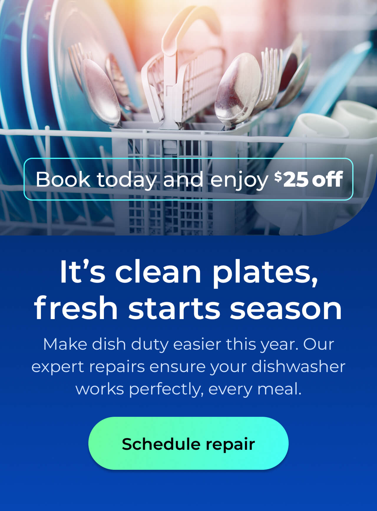 It’s clean plates, fresh starts season. Make dish duty easier this year. Let our expert repairs ensure your dishwasher works perfectly for every meal. Book today and enjoy $25 off. Button: schedule repair