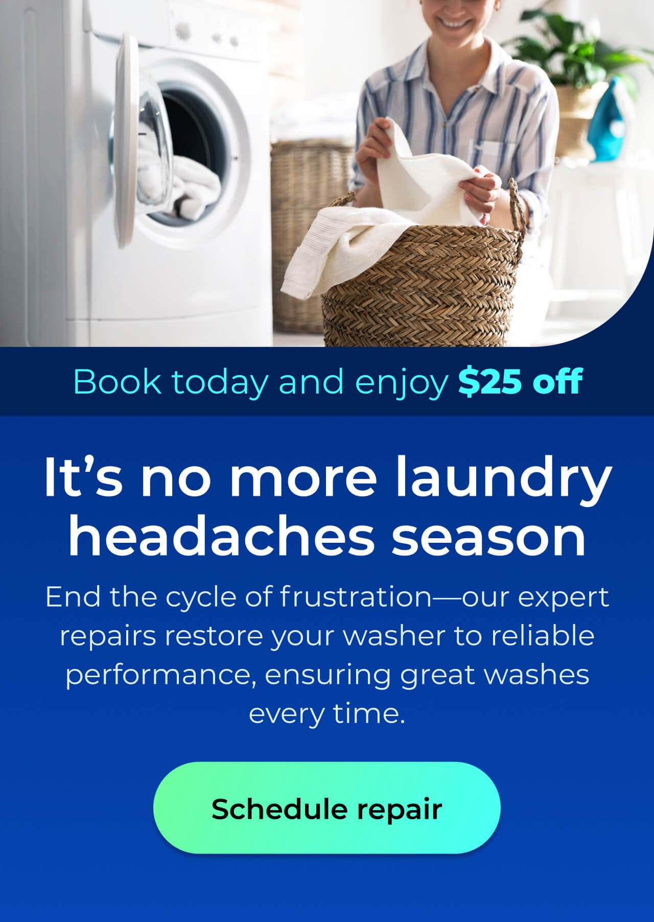 It's no more laundry headaches season. End the cycle of frustration—our expert repairs restore your washer to reliable performance, ensuring great washes every time. Book today and enjoy $25 off. Button: schedule repair