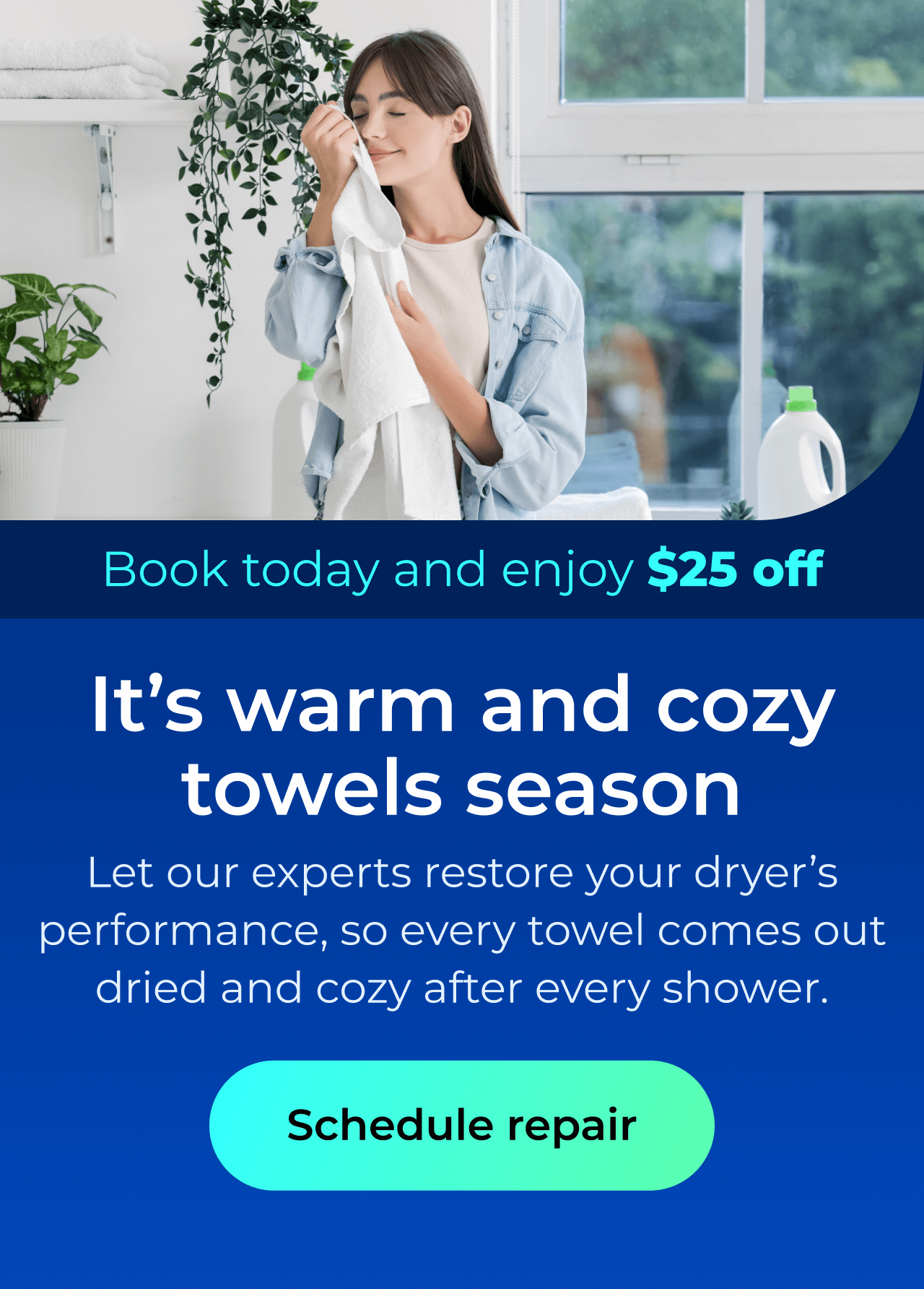 It's warm and cozy towels season. Let our expert repairs restore your dryer’s performance, so every towel comes out perfectly dried and cozy after every shower. Book today and enjoy $25 off. Button: schedule repair