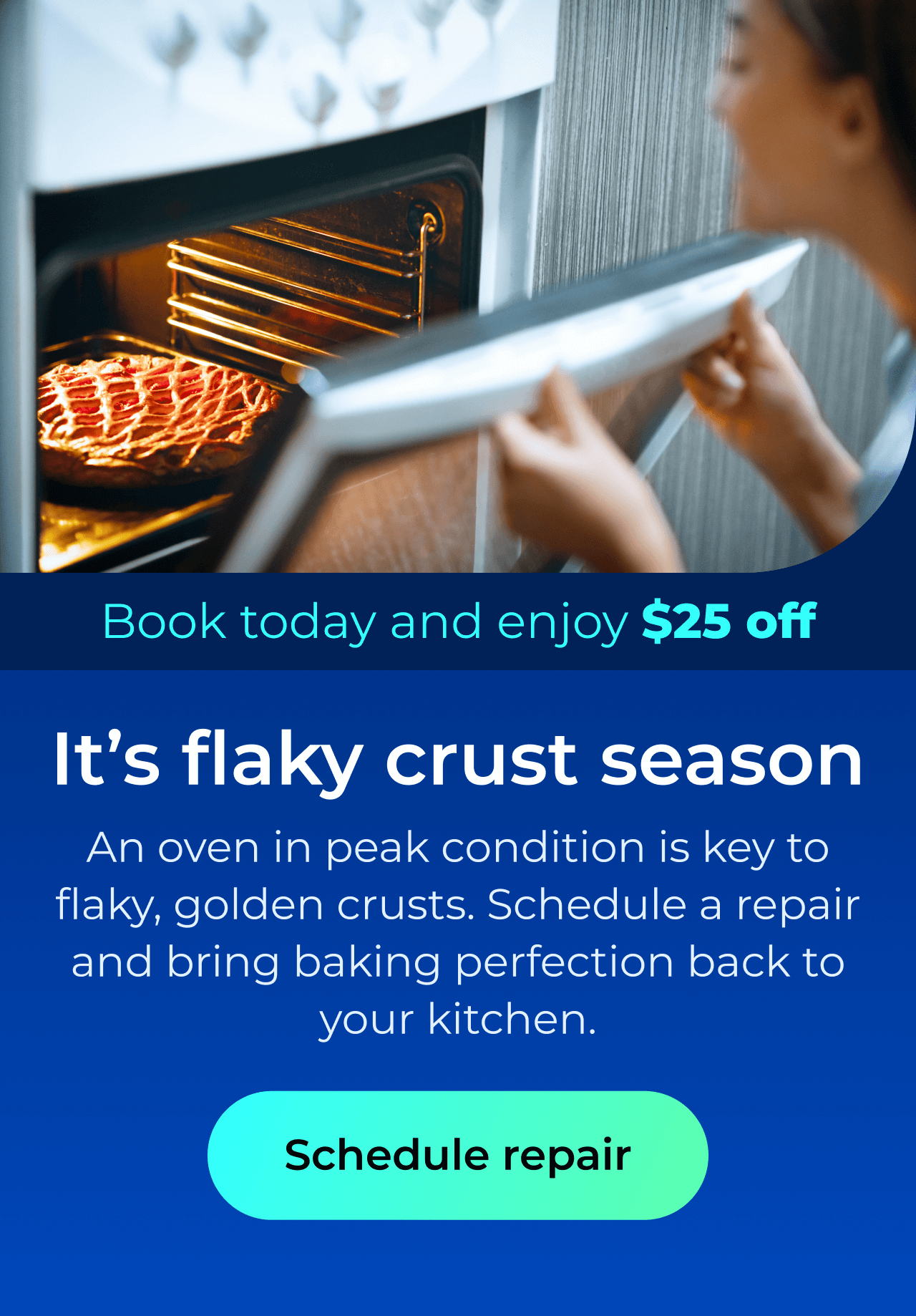 It’s flaky crust season. An oven in peak condition is key to flaky, golden crusts. Schedule a repair and bring baking perfection back to your kitchen. Book today and enjoy $25 off. Button: schedule repair