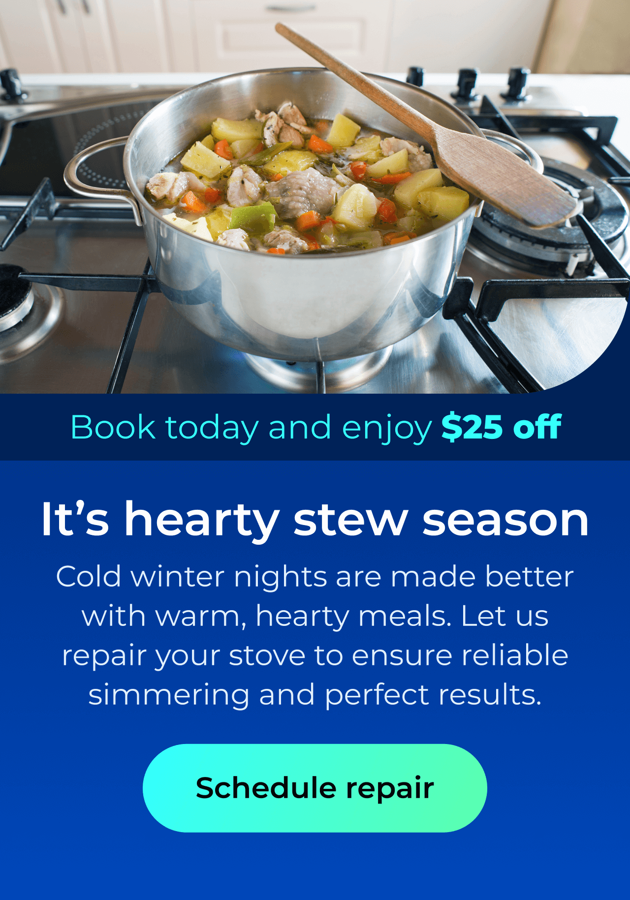 It’s hearty stew season. Cold winter nights are made better with warm, hearty meals. Let us repair your stove to ensure reliable simmering and perfect cooking results. Book today and enjoy $25 off. Button: schedule repair