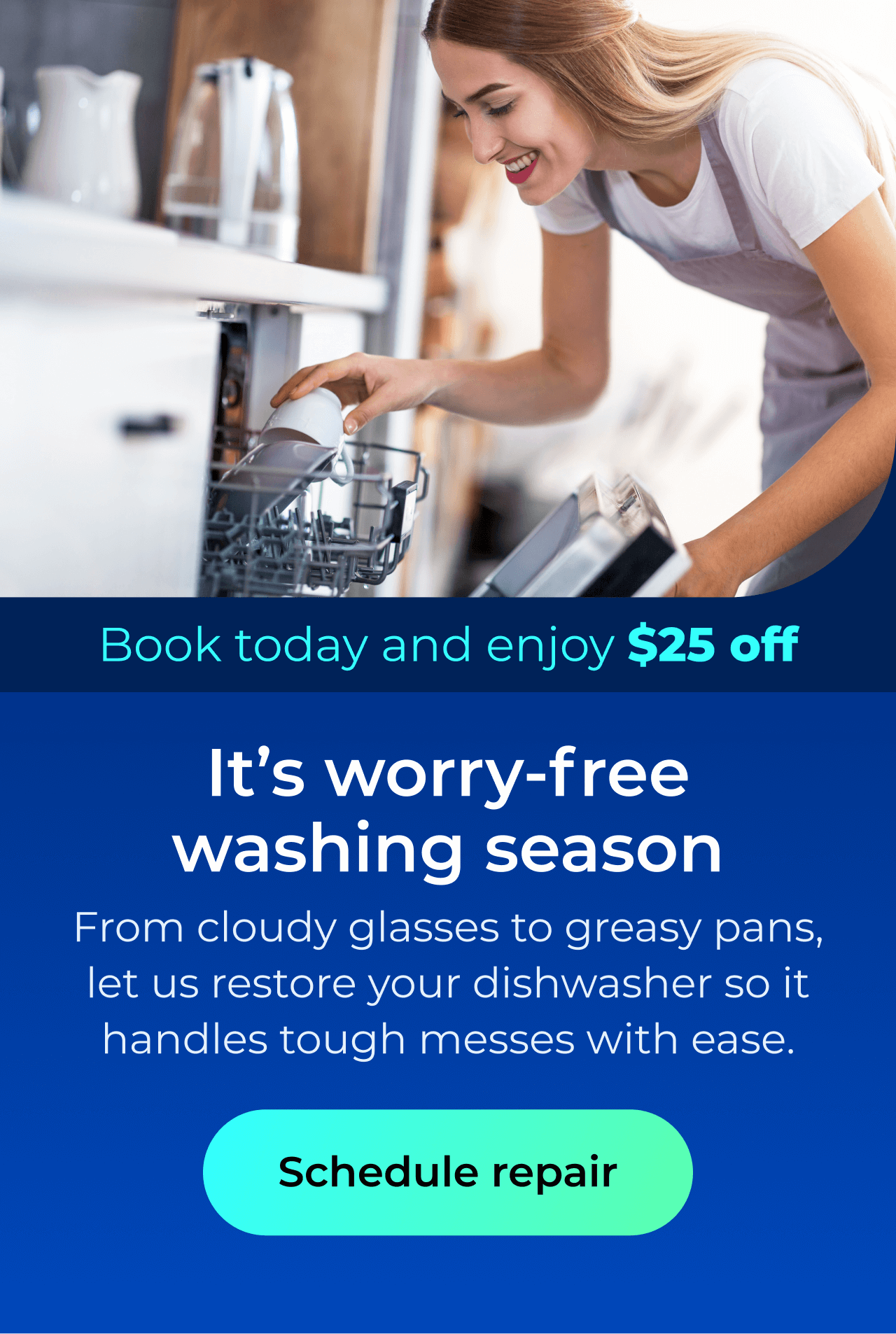 It’s worry-free washing season. From cloudy glasses to greasy pans, let us restore your dishwasher so it handles the toughest messes with ease. Book today and enjoy $25 off. Button: schedule repair