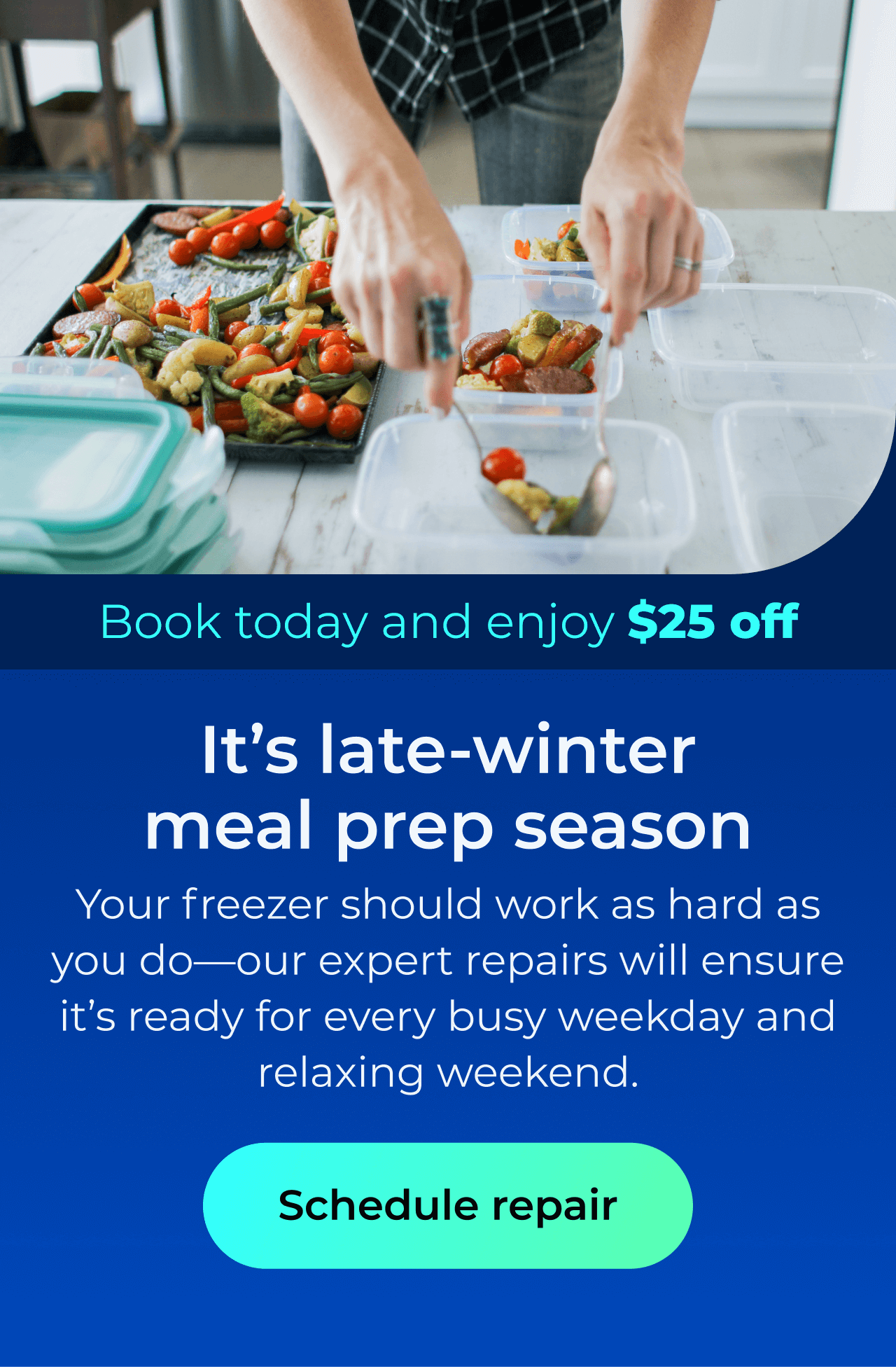 It’s late-winter meal prep season. Your freezer should work as hard as you do—our expert repairs will ensure it’s ready for every busy weekday and relaxing weekend. Book today and enjoy $25 off. Button: schedule repair