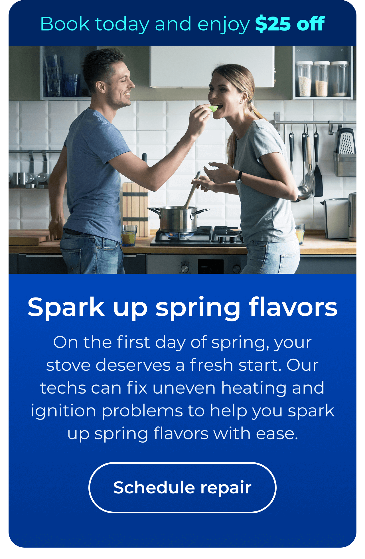 Spark up spring flavors. On the first day of spring, your stove deserves a fresh start. Our repair team fixes uneven heating and ignition problems, helping you spark up spring flavors with ease. Book today and enjoy $25 off. Button: schedule repair