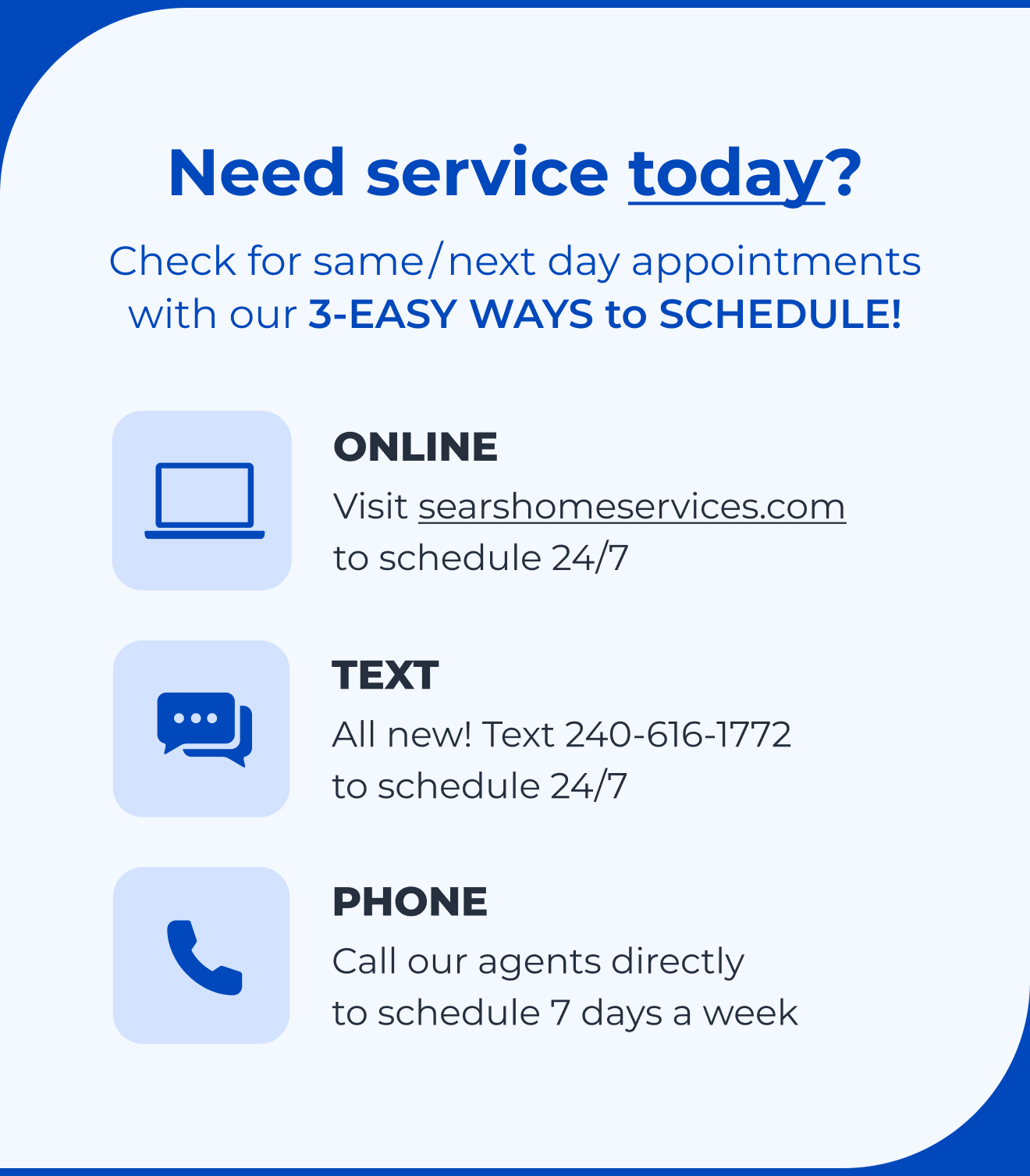 Need service today? Check for same/next day appointments with our 3-EASY WAYS to SCHEDULE! Online, click to searshomeservices.com to schedule 24/7. Text, all new! Text 240-616-1772 to schedule 24/7. Phone, call our agents directly to schedule 7 days a week.