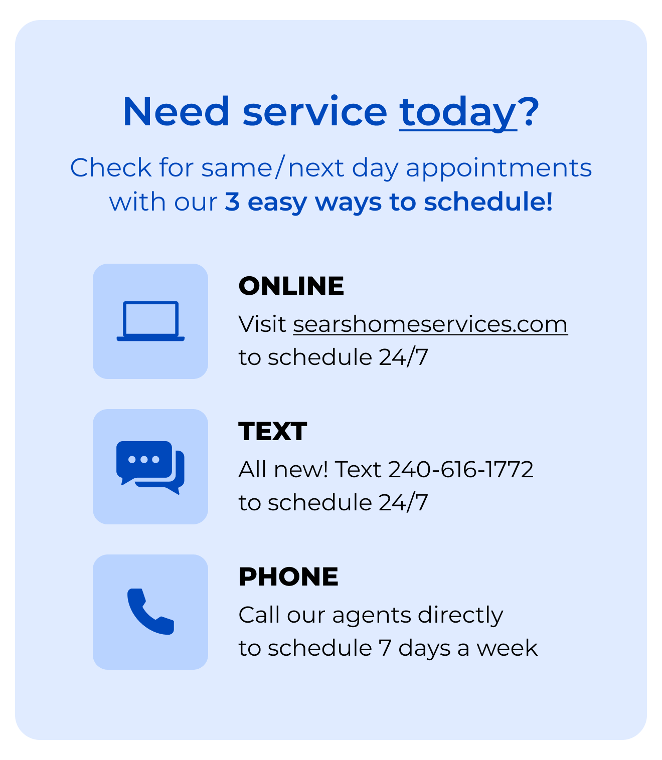 Need service today? Check for same/next day appointments with our 3-EASY WAYS to SCHEDULE! Online, click to searshomeservices.com to schedule 24/7. Text, all new! Text 240-616-1772 to schedule 24/7. Phone, call our agents directly to schedule 7 days a week.