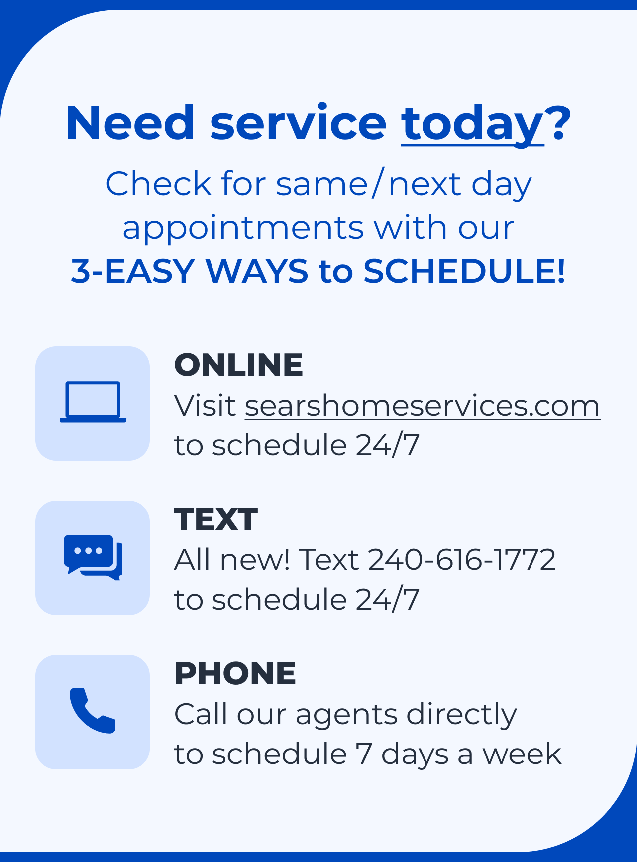 Need service today? Check for same/next day appointments with our 3-EASY WAYS to SCHEDULE! Online, click to searshomeservices.com to schedule 24/7. Text, all new! Text 240-616-1772 to schedule 24/7. Phone, call our agents directly to schedule 7 days a week.