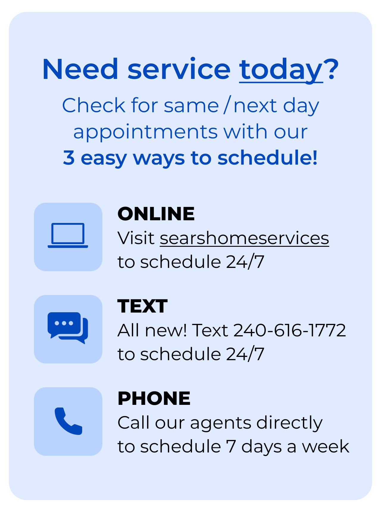 Need service today? Check for same/next day appointments with our 3-EASY WAYS to SCHEDULE! Online, click to searshomeservices.com to schedule 24/7. Text, all new! Text 240-616-1772 to schedule 24/7. Phone, call our agents directly to schedule 7 days a week.