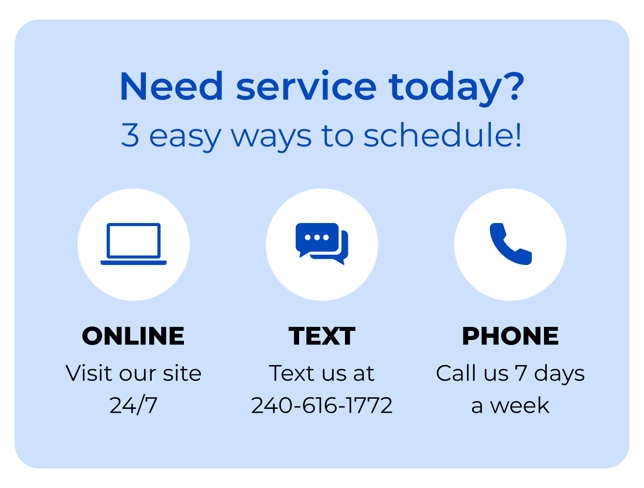 Need service today? 3 easy ways to schedule! Online. Visit our site 24/7. Text. Text us at 240-616-1772. Phone. Call us 7 days a week.