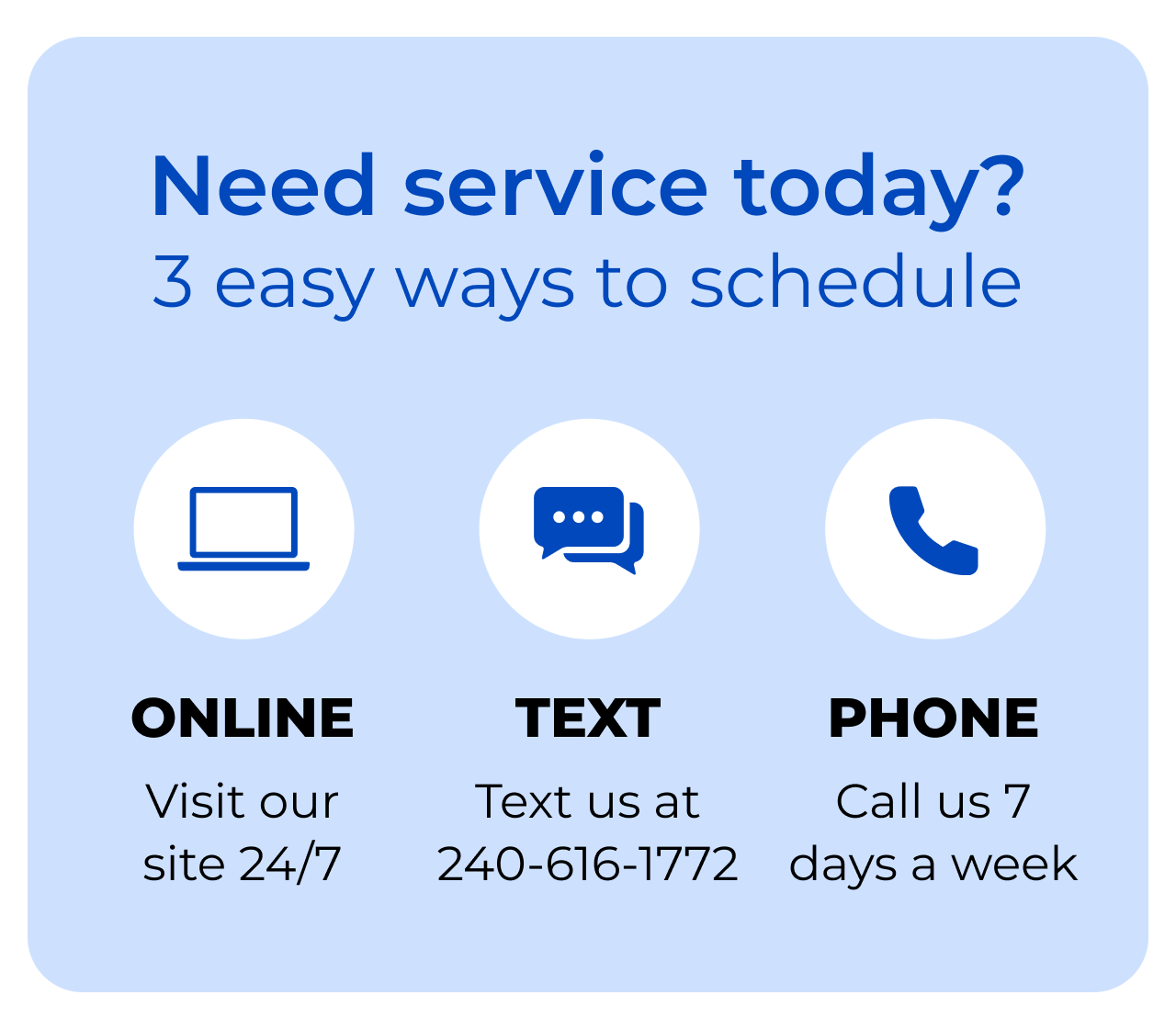 Need service today? 3 easy ways to schedule! Online. Visit our site 24/7. Text. Text us at 240-616-1772. Phone. Call us 7 days a week.