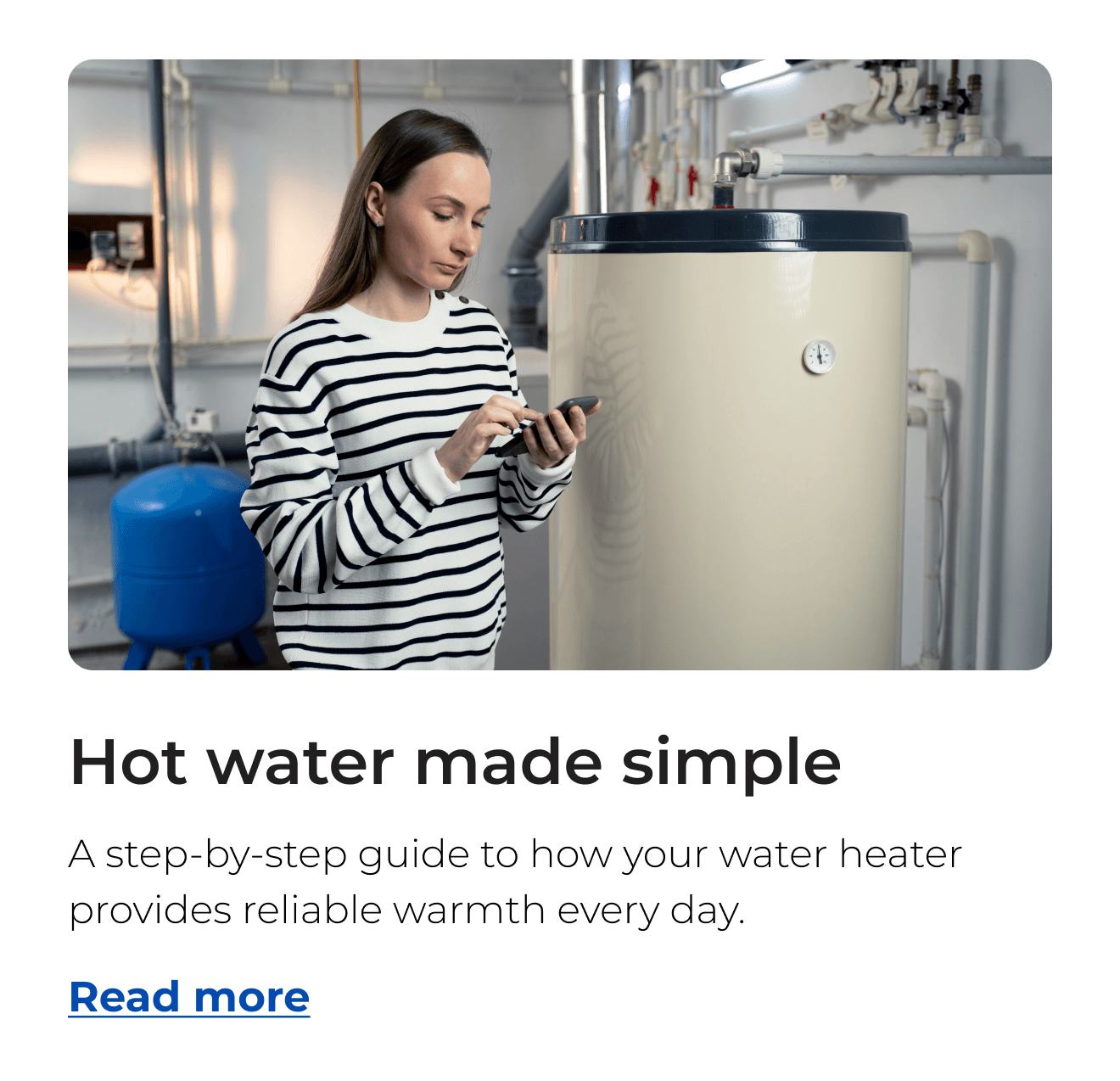Hot water made simple. A step-by-step guide to how your water heater provides reliable warmth every day. Button: Read more