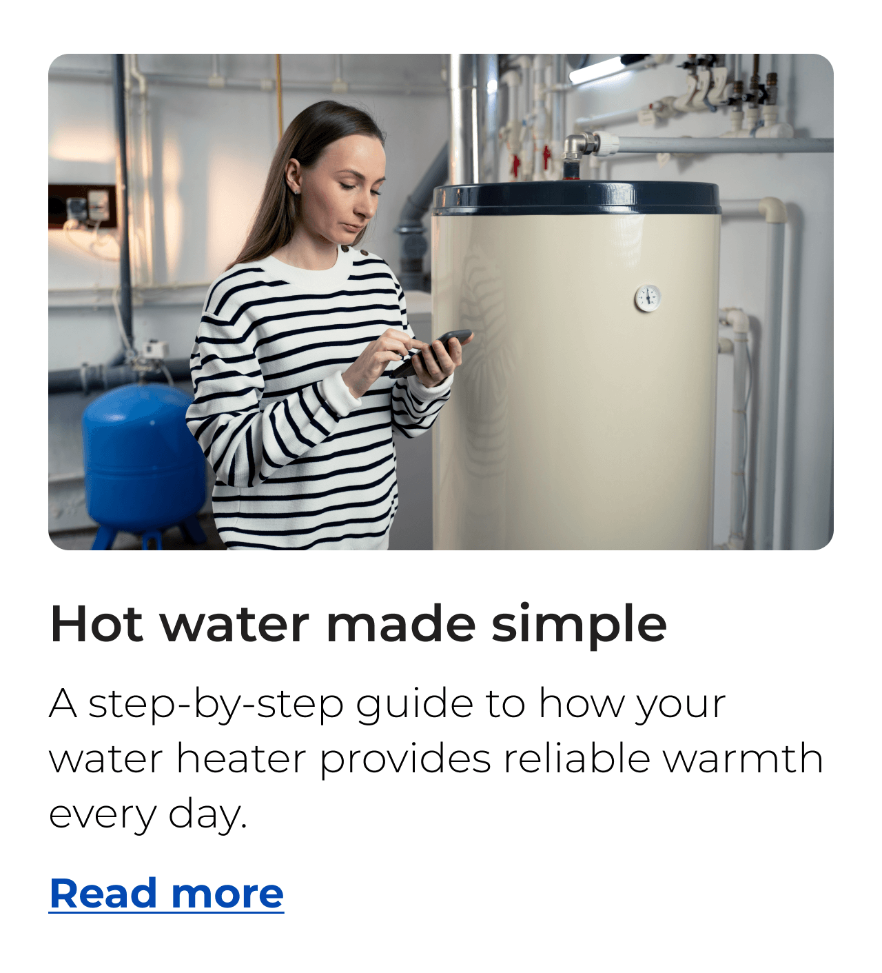 Hot water made simple. A step-by-step guide to how your water heater provides reliable warmth every day. Button: Read more