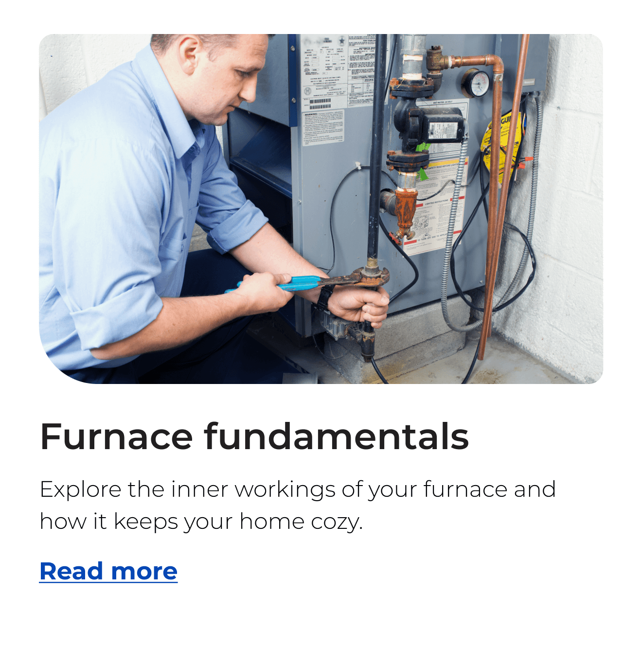 Furnace fundamentals. Explore the inner workings of your furnace and how it keeps your home cozy. Button: Read more