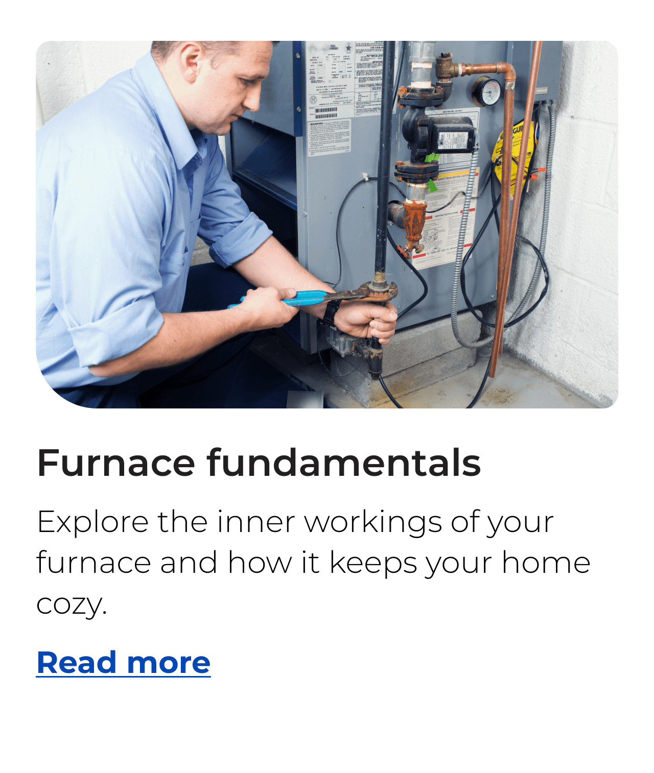 Furnace fundamentals. Explore the inner workings of your furnace and how it keeps your home cozy. Button: Read more