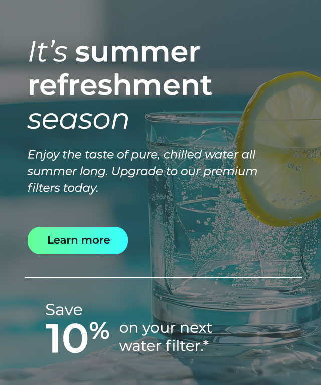 It's summer refreshment season. Enjoy the taste of pure, chilled water all summer long. Upgrade to our premium filters today. Button: Learn more