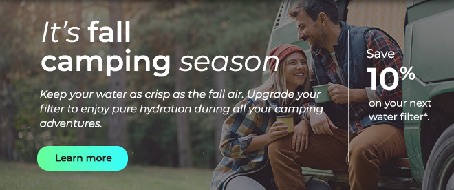 It's fall camping season. Keep your water as crisp as the fall air. Upgrade your filter to enjoy pure hydration during all your camping adventures. Button: Learn more