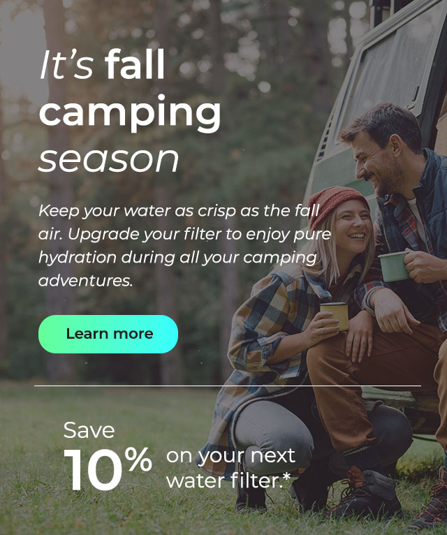 It's fall camping season. Keep your water as crisp as the fall air. Upgrade your filter to enjoy pure hydration during all your camping adventures. Button: Learn more