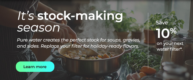 It's stock-making season. Pure water creates the perfect stock for soups, gravies, and sides. Replace your filter for holiday-ready flavors. Button: Learn more
