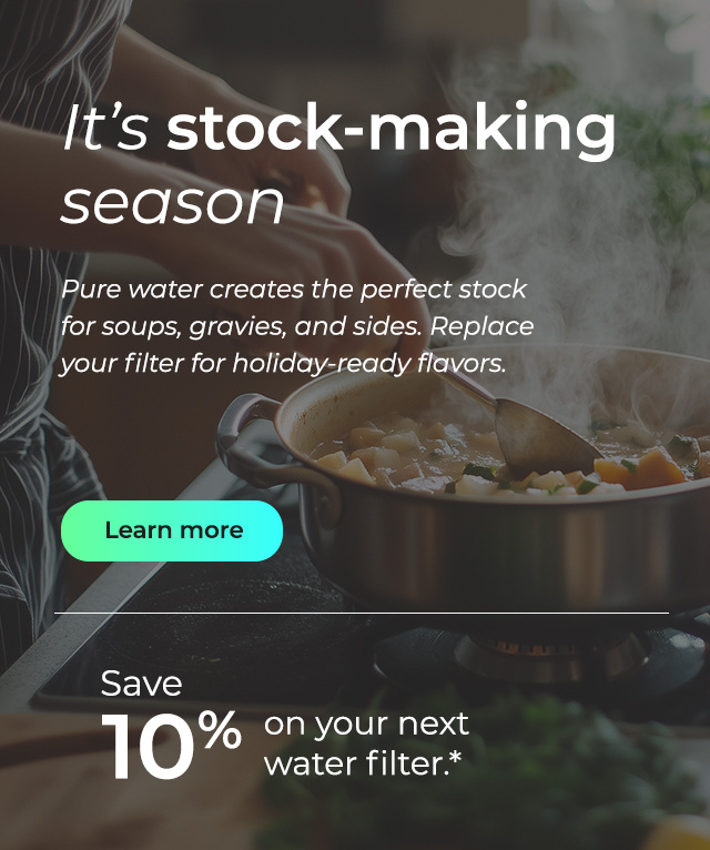It's stock-making season. Pure water creates the perfect stock for soups, gravies, and sides. Replace your filter for holiday-ready flavors. Button: Learn more