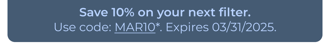 Save 10% on your next filter. Use code: MAR10*. Expires 03/31/2025. Button: Learn more