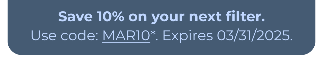 Save 10% on your next filter. Use code: MAR10*. Expires 03/31/2025. Button: Learn more