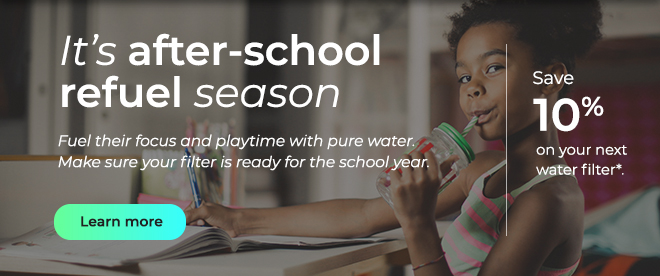 It's after-school refuel season. Fuel their focus and playtime with pure water. Make sure your filter is ready for the school year. Button: Learn more