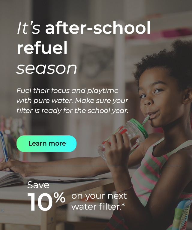 It's after-school refuel season. Fuel their focus and playtime with pure water. Make sure your filter is ready for the school year. Button: Learn more