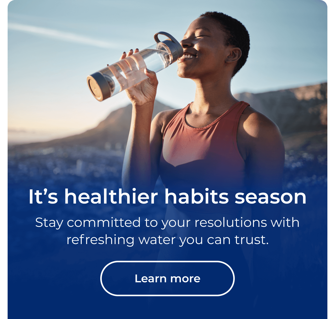 It's healthier habits season. Stay committed to your resolutions with refreshing water you can trust. Button: Learn more