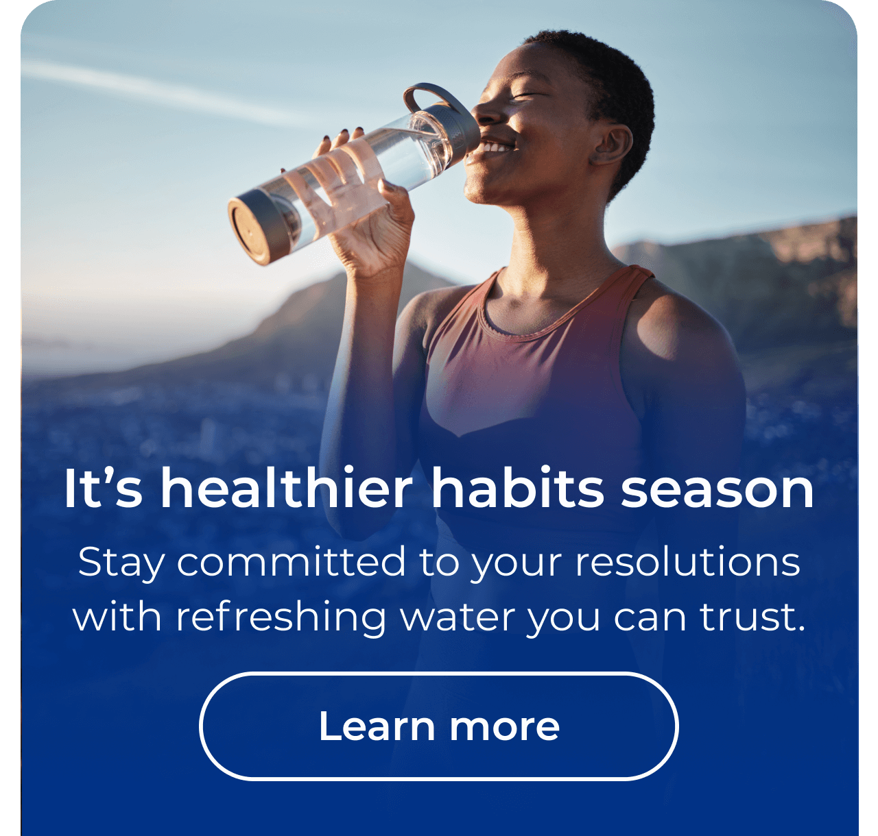 It's healthier habits season. Stay committed to your resolutions with refreshing water you can trust. Button: Learn more