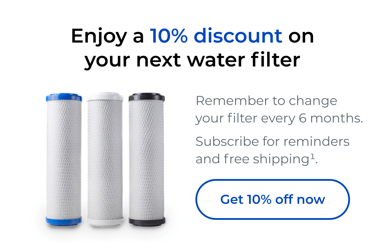 Enjoy a 10% discount on your next water filter. Remember to change your filter every 6 months. Subscribe for reminders and free shipping. Button: Get 10% off now