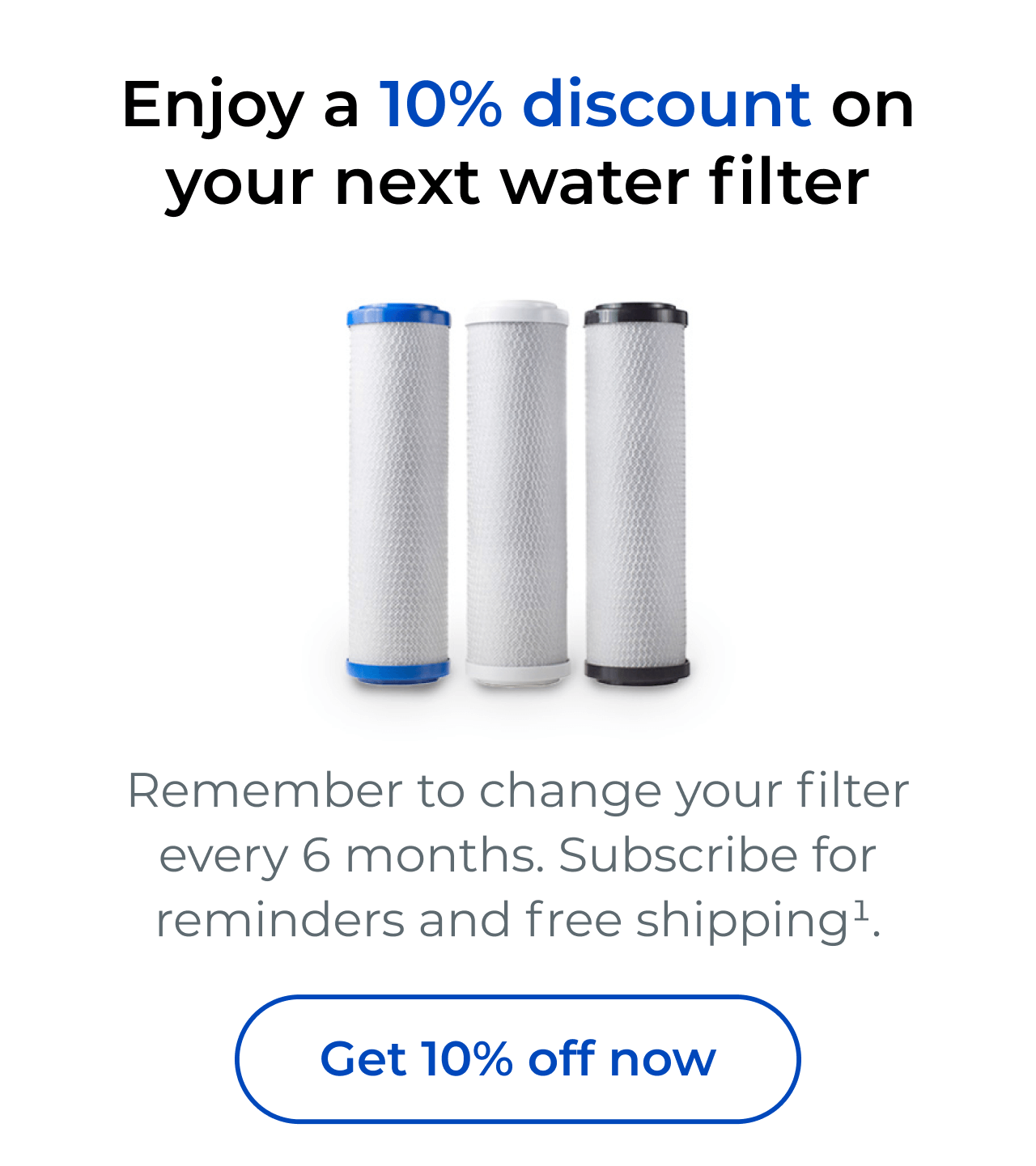 Enjoy a 10% discount on your next water filter. Remember to change your filter every 6 months. Subscribe for reminders and free shipping. Button: Get 10% off now