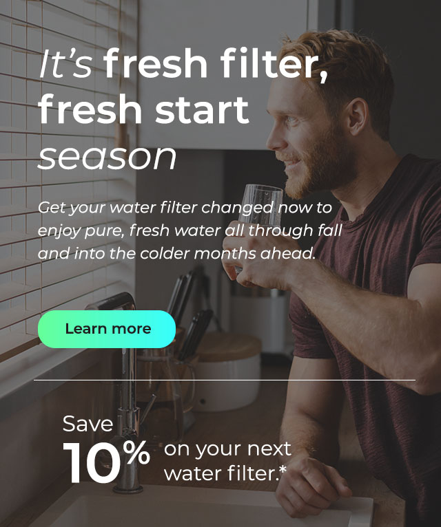 It's fresh filter, fresh start season. Get your water filter changed now to enjoy pure, fresh water all through fall and into the colder months ahead. Button: Learn more