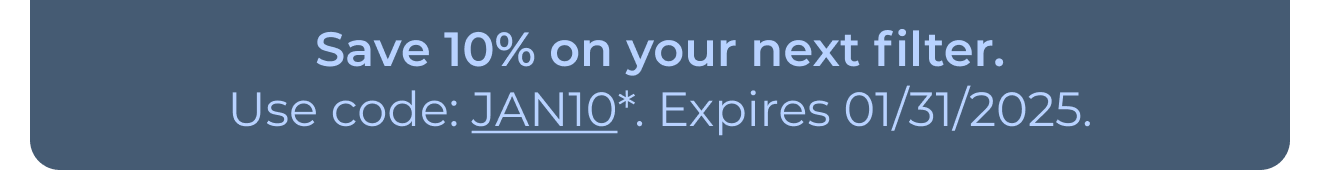 Save 10% on your next filter. Use code: JAN10*. Expires 01/31/2025. Button: Learn more
