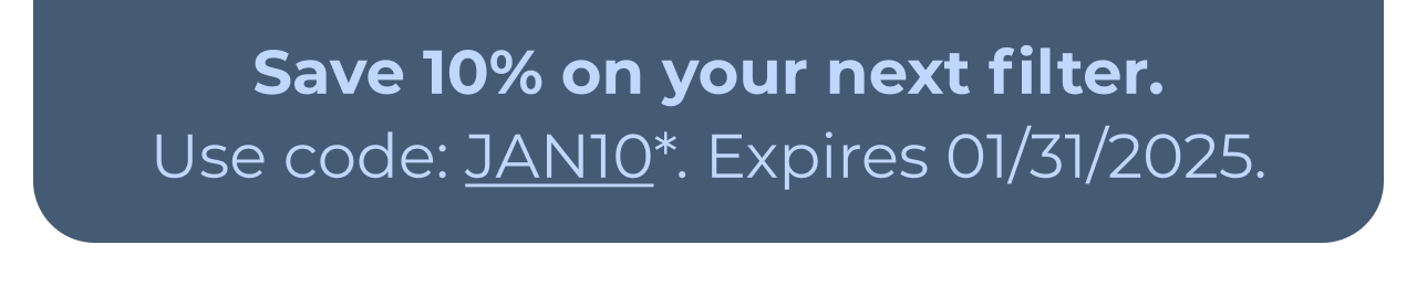 Save 10% on your next filter. Use code: JAN10*. Expires 01/31/2025. Button: Learn more