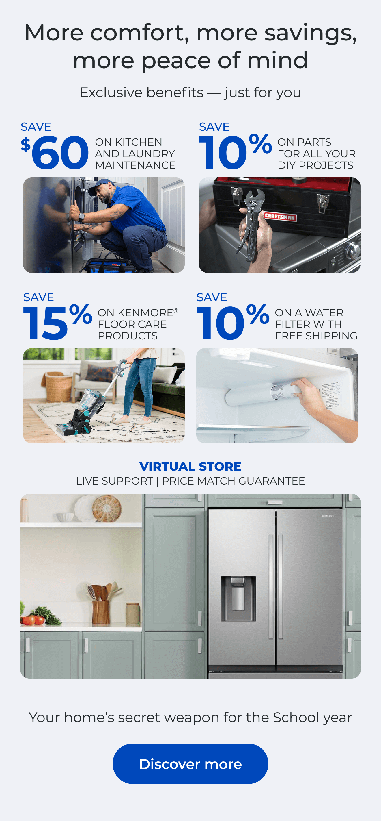More Comfort, More Savings, More Peace of Mind Exclusive benefits—just for you. SAVE $60 ON A KITCHEN AND LAUNDRY MAINTAIN PACKAGE - SAVE 10% ON PARTS FOR ALL YOUR DIY PROJECTS - SAVE 15% ON KENMORE(R) FLOOR CARE PRODUCTS - SAVE 10% ON A WATER FILTER AND FREE SHIPPING - Worry less about the cost of unexpected repairs and protect your home today - VIRTUAL STORE LIVE VIRTUAL SUPPORT 90-DAY PRICE MATCH. Button: Discover more
