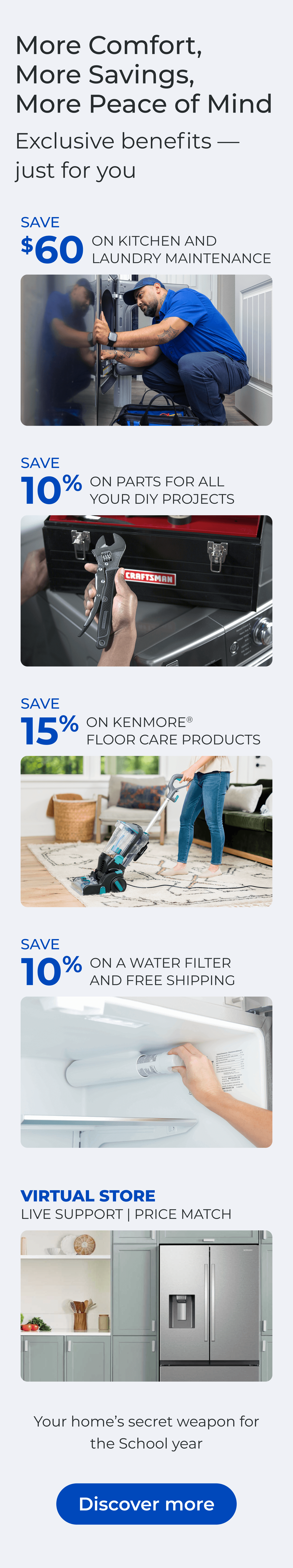 More Comfort, More Savings, More Peace of Mind Exclusive benefits—just for you. SAVE $60 ON A KITCHEN AND LAUNDRY MAINTAIN PACKAGE - SAVE 10% ON PARTS FOR ALL YOUR DIY PROJECTS - SAVE 15% ON KENMORE(R) FLOOR CARE PRODUCTS - SAVE 10% ON A WATER FILTER AND FREE SHIPPING - Worry less about the cost of unexpected repairs and protect your home today - VIRTUAL STORE LIVE VIRTUAL SUPPORT 90-DAY PRICE MATCH. Button: Discover more