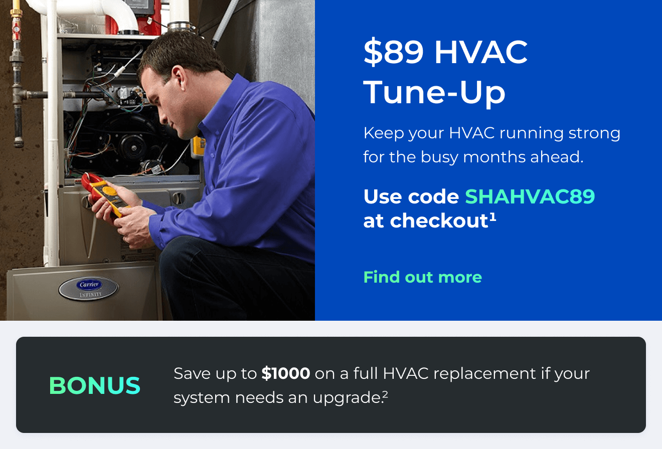 $89 HVAC Tune-Up. Keep your HVAC running strong for the busy months ahead. Use code: SHAHVAC89 at checkout(1). Bonus: Save up to $1000 on a full HVAC replacement if your system needs an upgrade(2). Button: Find out more