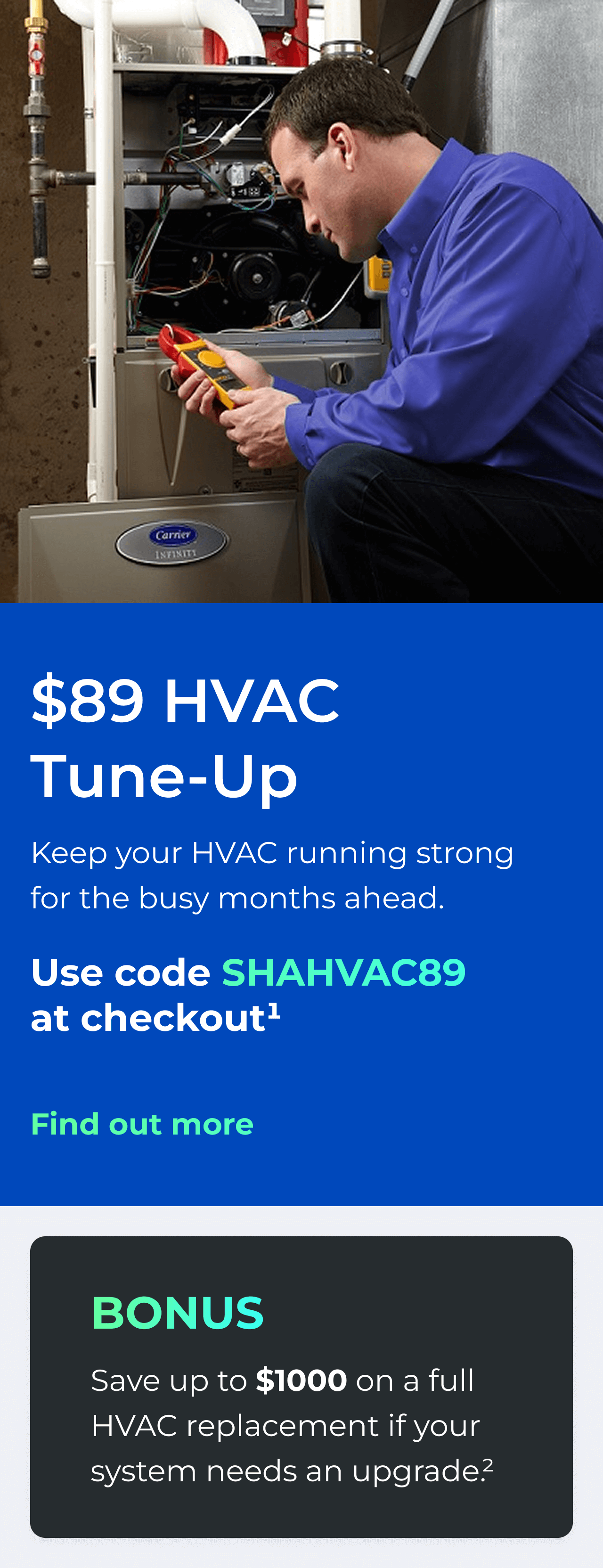 $89 HVAC Tune-Up. Keep your HVAC running strong for the busy months ahead. Use code: SHAHVAC89 at checkout(1). Bonus: Save up to $1000 on a full HVAC replacement if your system needs an upgrade(2). Button: Find out more