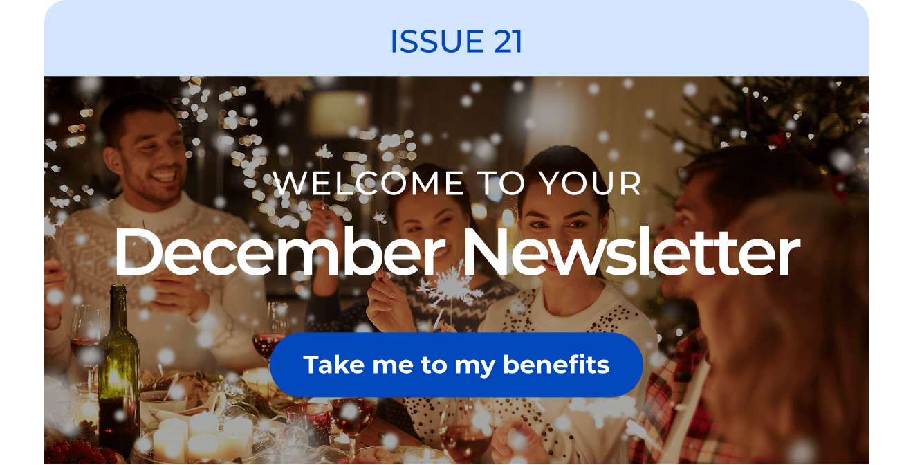 ISSUE 21 | Welcome to your December Newsletter. Button: Take me to my benefits