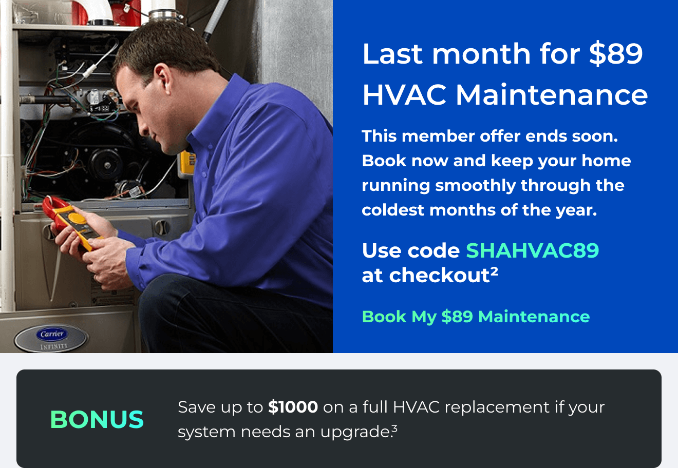Last month for $89 HVAC Maintenance. This member offer ends soon. Book now and keep your home running smoothly through the coldest months of the year. Use code: SHAHVAC89 at checkout(2) Bonus: Save up to $1000 on a full HVAC replacement if your system needs an upgrade(3)