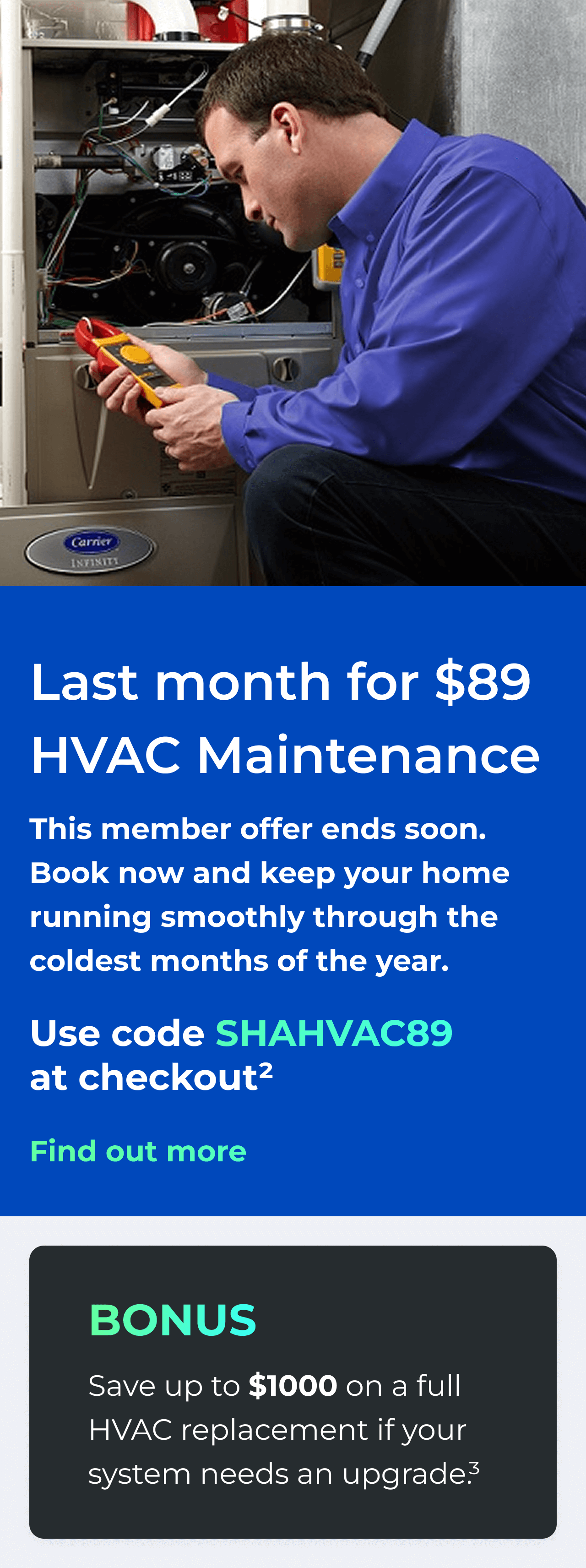 Last month for $89 HVAC Maintenance. This member offer ends soon. Book now and keep your home running smoothly through the coldest months of the year. Use code: SHAHVAC89 at checkout(2) Bonus: Save up to $1000 on a full HVAC replacement if your system needs an upgrade(3)