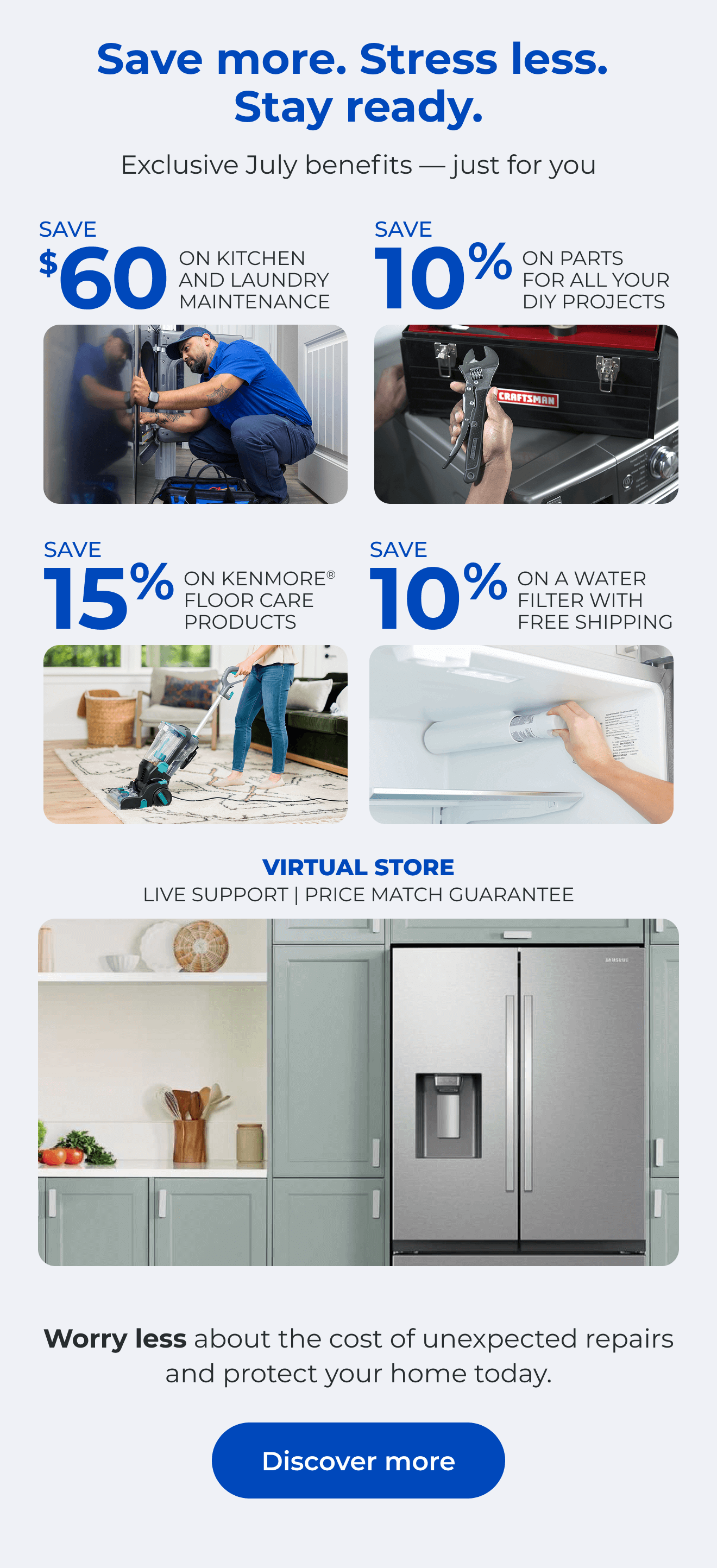 Save more. Stress less. Stay ready. Exclusive July benefits — just for you. SAVE $60 ON A KITCHEN AND LAUNDRY MAINTAIN PACKAGE - SAVE 10% ON PARTS FOR ALL YOUR DIY PROJECTS - SAVE 15% ON KENMORE(R) FLOOR CARE PRODUCTS - SAVE 10% ON A WATER FILTER AND FREE SHIPPING - Worry less about the cost of unexpected repairs and protect your home today - VIRTUAL STORE LIVE VIRTUAL SUPPORT 90-DAY PRICE MATCH. Button: Discover more