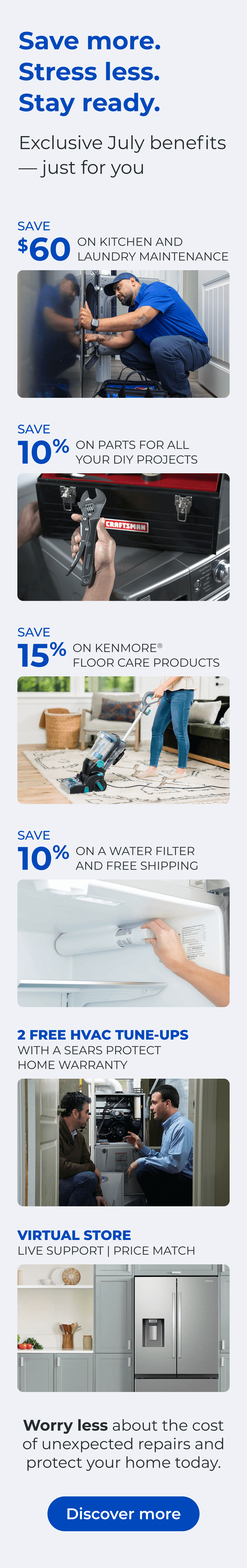 Save more. Stress less. Stay ready. Exclusive July benefits — just for you. SAVE $60 ON A KITCHEN AND LAUNDRY MAINTAIN PACKAGE - SAVE 10% ON PARTS FOR ALL YOUR DIY PROJECTS - SAVE 15% ON KENMORE(R) FLOOR CARE PRODUCTS - SAVE 10% ON A WATER FILTER AND FREE SHIPPING - Worry less about the cost of unexpected repairs and protect your home today - VIRTUAL STORE LIVE VIRTUAL SUPPORT 90-DAY PRICE MATCH. Button: Discover more