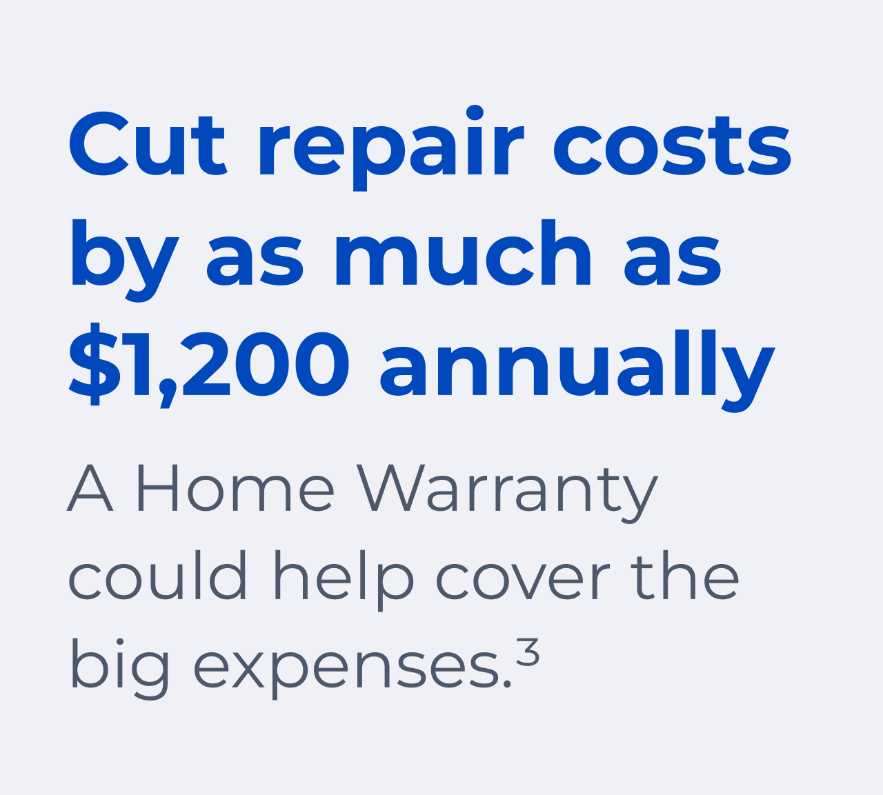 Cut repair costs by as much as $1,200 annually. A Home Warranty could help cover the big expenses.(3)