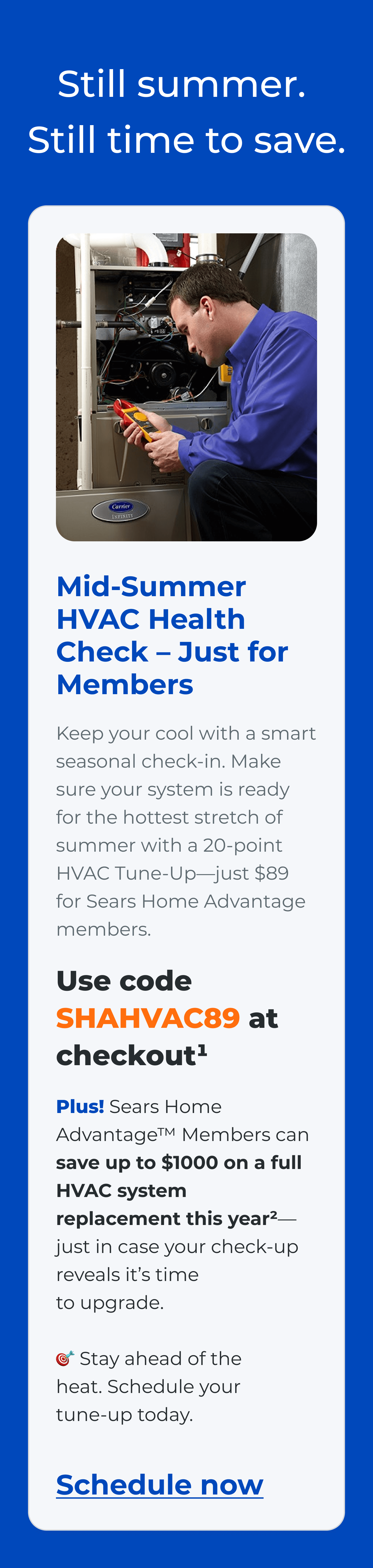 Still summer. Still time to save. Mid-Summer HVAC Health Check - Just for Members. Keep your cool with a smart seasonal check-in. Make sure your system is ready for the hottest stretch of summer with a 20-point HVAC Tune-Up—just $89 for Sears Home Advantage members. Use code SHAHVAC89 at checkout(1) Plus! Sears Home Advantage™ Members can save up to $1000 on a full HVAC system replacement this year?(2)-just in case your check-up reveals it's time to upgrade. Stay ahead of the heat. Schedule your tune-up today. Schedule now