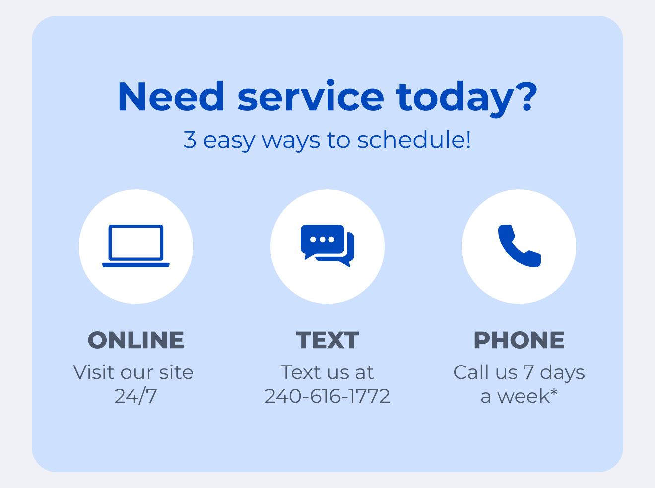Need service today? 3 easy ways to schedule! Visit our site 24/7. Text us at 240-616-1772. Call us 7 days a week.*